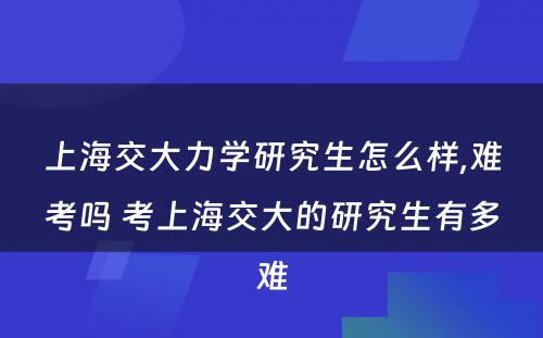 上海交大力学研究生怎么样,难考吗 考上海交大的研究生有多难