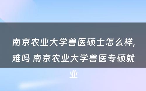 南京农业大学兽医硕士怎么样,难吗 南京农业大学兽医专硕就业