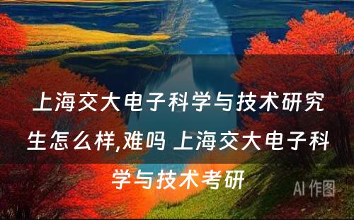 上海交大电子科学与技术研究生怎么样,难吗 上海交大电子科学与技术考研