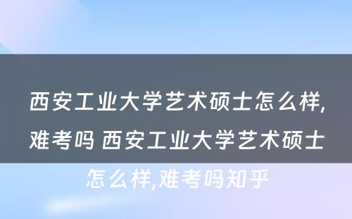 西安工业大学艺术硕士怎么样,难考吗 西安工业大学艺术硕士怎么样,难考吗知乎