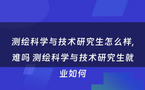 测绘科学与技术研究生怎么样,难吗 测绘科学与技术研究生就业如何