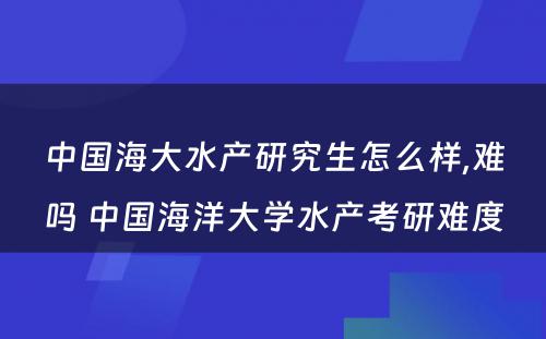 中国海大水产研究生怎么样,难吗 中国海洋大学水产考研难度