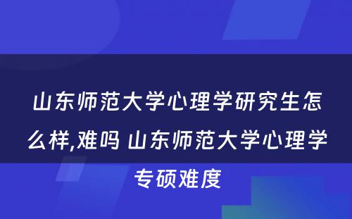 山东师范大学心理学研究生怎么样,难吗 山东师范大学心理学专硕难度