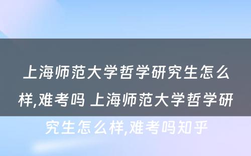 上海师范大学哲学研究生怎么样,难考吗 上海师范大学哲学研究生怎么样,难考吗知乎