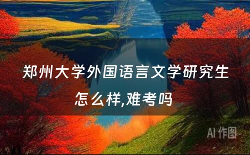 郑州大学外国语言文学研究生怎么样,难考吗 