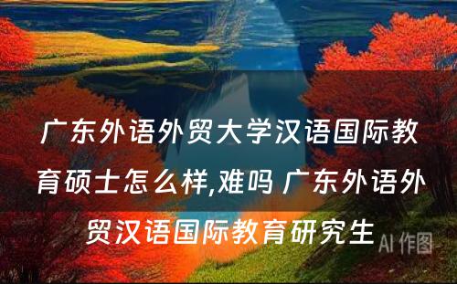 广东外语外贸大学汉语国际教育硕士怎么样,难吗 广东外语外贸汉语国际教育研究生