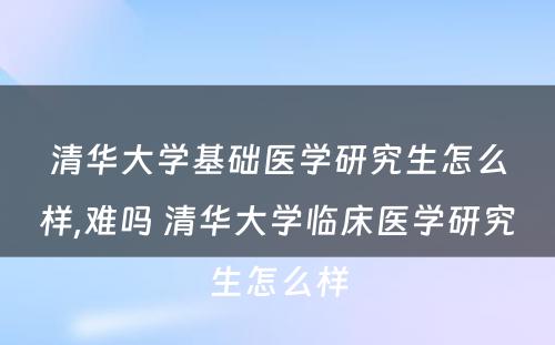 清华大学基础医学研究生怎么样,难吗 清华大学临床医学研究生怎么样