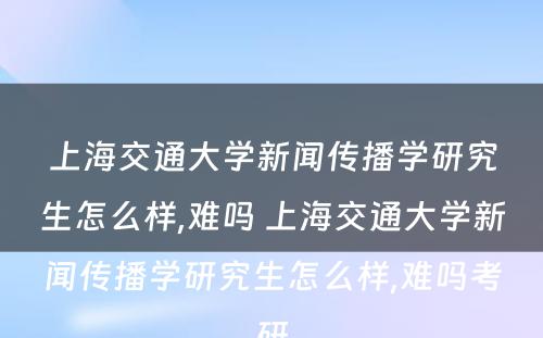 上海交通大学新闻传播学研究生怎么样,难吗 上海交通大学新闻传播学研究生怎么样,难吗考研