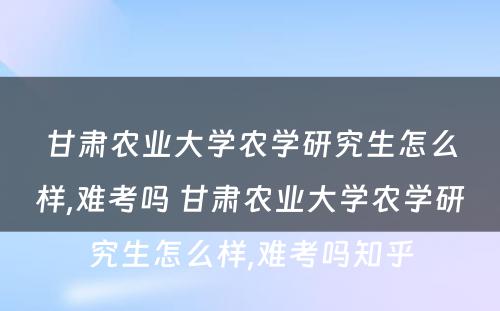 甘肃农业大学农学研究生怎么样,难考吗 甘肃农业大学农学研究生怎么样,难考吗知乎