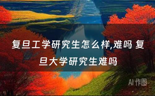 复旦工学研究生怎么样,难吗 复旦大学研究生难吗