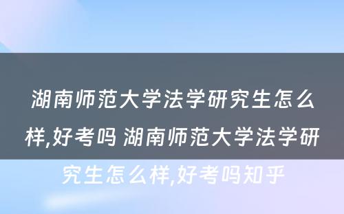 湖南师范大学法学研究生怎么样,好考吗 湖南师范大学法学研究生怎么样,好考吗知乎