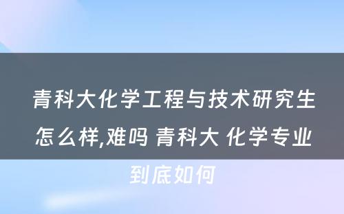 青科大化学工程与技术研究生怎么样,难吗 青科大 化学专业到底如何