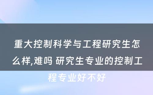 重大控制科学与工程研究生怎么样,难吗 研究生专业的控制工程专业好不好