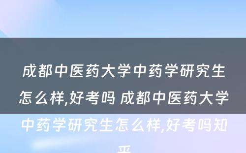 成都中医药大学中药学研究生怎么样,好考吗 成都中医药大学中药学研究生怎么样,好考吗知乎