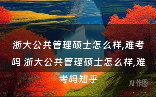 浙大公共管理硕士怎么样,难考吗 浙大公共管理硕士怎么样,难考吗知乎