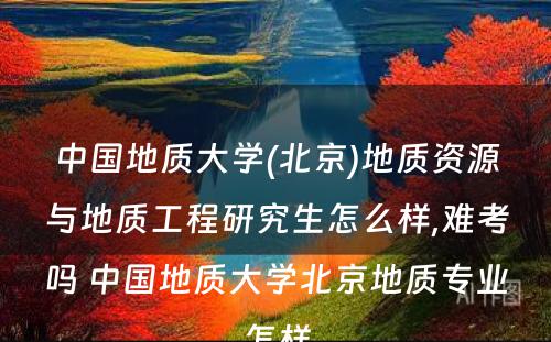 中国地质大学(北京)地质资源与地质工程研究生怎么样,难考吗 中国地质大学北京地质专业怎样