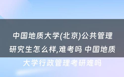 中国地质大学(北京)公共管理研究生怎么样,难考吗 中国地质大学行政管理考研难吗