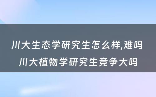 川大生态学研究生怎么样,难吗 川大植物学研究生竞争大吗