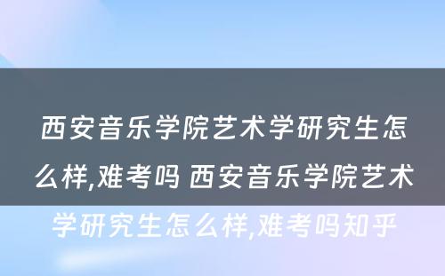 西安音乐学院艺术学研究生怎么样,难考吗 西安音乐学院艺术学研究生怎么样,难考吗知乎