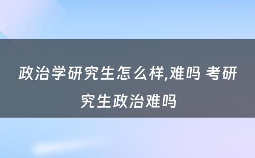 政治学研究生怎么样,难吗 考研究生政治难吗