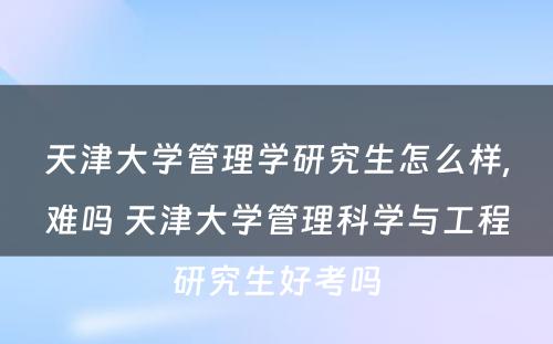 天津大学管理学研究生怎么样,难吗 天津大学管理科学与工程研究生好考吗