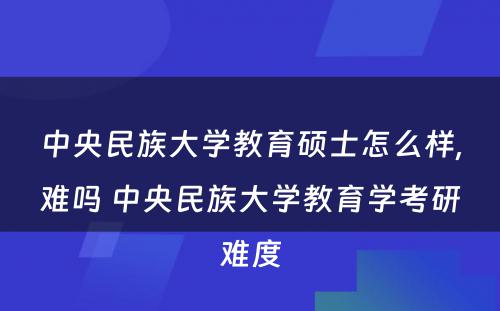 中央民族大学教育硕士怎么样,难吗 中央民族大学教育学考研难度