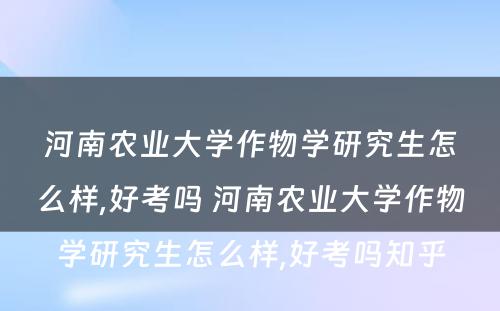 河南农业大学作物学研究生怎么样,好考吗 河南农业大学作物学研究生怎么样,好考吗知乎