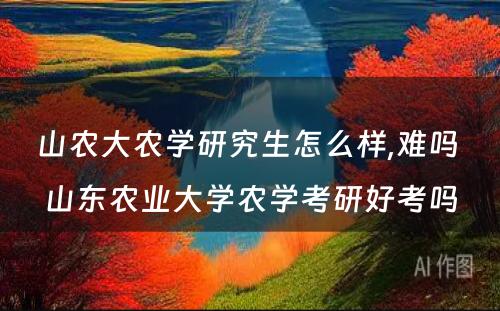 山农大农学研究生怎么样,难吗 山东农业大学农学考研好考吗