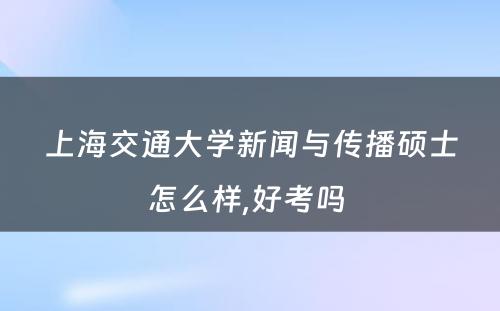 上海交通大学新闻与传播硕士怎么样,好考吗 