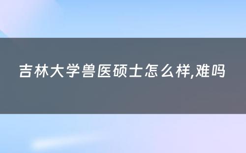 吉林大学兽医硕士怎么样,难吗 