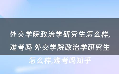 外交学院政治学研究生怎么样,难考吗 外交学院政治学研究生怎么样,难考吗知乎