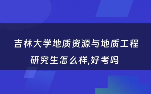 吉林大学地质资源与地质工程研究生怎么样,好考吗 