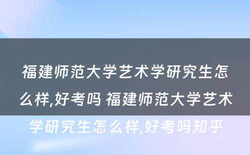 福建师范大学艺术学研究生怎么样,好考吗 福建师范大学艺术学研究生怎么样,好考吗知乎