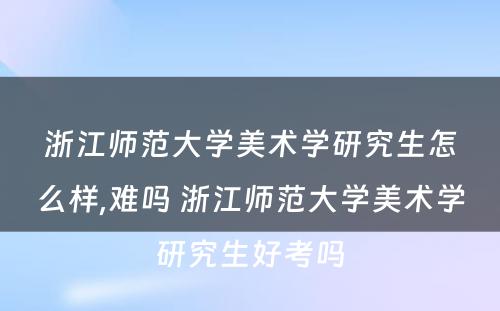 浙江师范大学美术学研究生怎么样,难吗 浙江师范大学美术学研究生好考吗