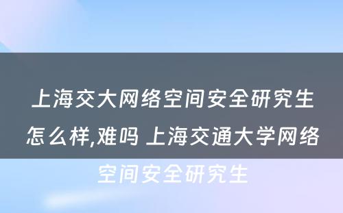 上海交大网络空间安全研究生怎么样,难吗 上海交通大学网络空间安全研究生