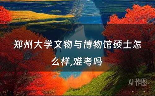 郑州大学文物与博物馆硕士怎么样,难考吗 