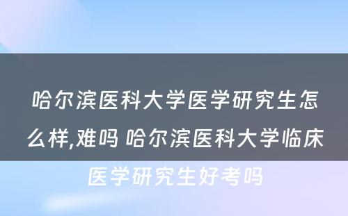 哈尔滨医科大学医学研究生怎么样,难吗 哈尔滨医科大学临床医学研究生好考吗