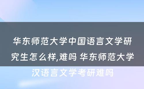 华东师范大学中国语言文学研究生怎么样,难吗 华东师范大学汉语言文学考研难吗