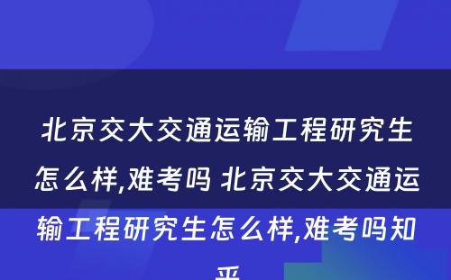 北京交大交通运输工程研究生怎么样,难考吗 北京交大交通运输工程研究生怎么样,难考吗知乎