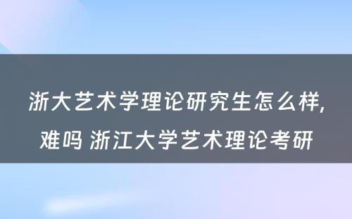 浙大艺术学理论研究生怎么样,难吗 浙江大学艺术理论考研