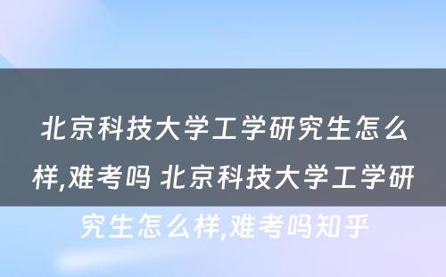 北京科技大学工学研究生怎么样,难考吗 北京科技大学工学研究生怎么样,难考吗知乎