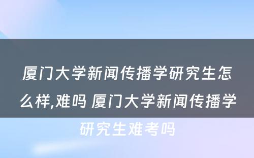 厦门大学新闻传播学研究生怎么样,难吗 厦门大学新闻传播学研究生难考吗