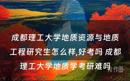 成都理工大学地质资源与地质工程研究生怎么样,好考吗 成都理工大学地质学考研难吗