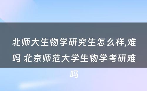 北师大生物学研究生怎么样,难吗 北京师范大学生物学考研难吗