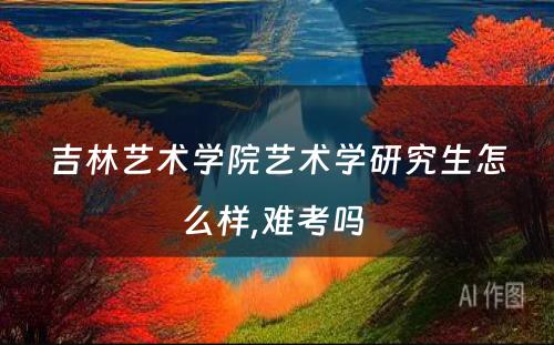 吉林艺术学院艺术学研究生怎么样,难考吗 