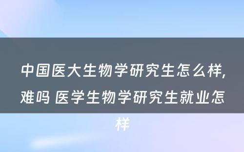 中国医大生物学研究生怎么样,难吗 医学生物学研究生就业怎样