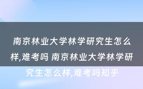 南京林业大学林学研究生怎么样,难考吗 南京林业大学林学研究生怎么样,难考吗知乎