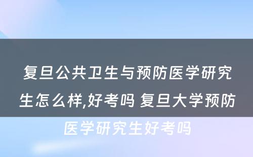 复旦公共卫生与预防医学研究生怎么样,好考吗 复旦大学预防医学研究生好考吗