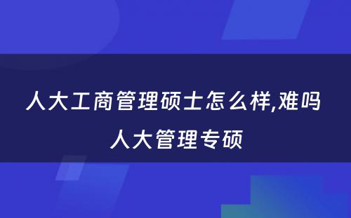 人大工商管理硕士怎么样,难吗 人大管理专硕