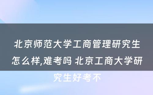 北京师范大学工商管理研究生怎么样,难考吗 北京工商大学研究生好考不